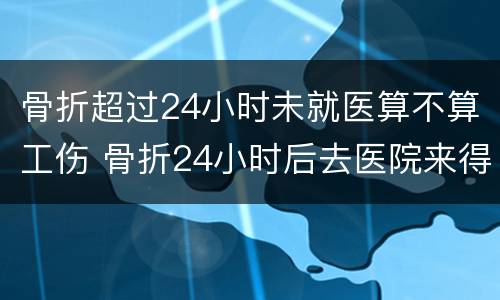 骨折超过24小时未就医算不算工伤 骨折24小时后去医院来得及吗