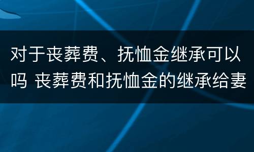 对于丧葬费、抚恤金继承可以吗 丧葬费和抚恤金的继承给妻子还是子女