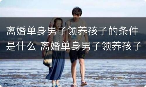 离婚单身男子领养孩子的条件是什么 离婚单身男子领养孩子的条件是什么呢