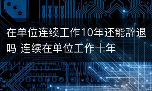 在单位连续工作10年还能辞退吗 连续在单位工作十年