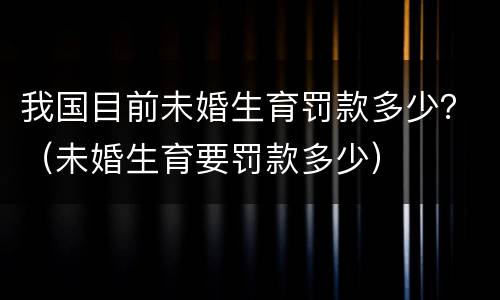 我国目前未婚生育罚款多少？（未婚生育要罚款多少）