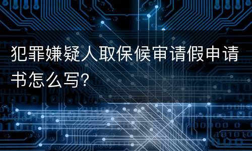 犯罪嫌疑人取保候审请假申请书怎么写？