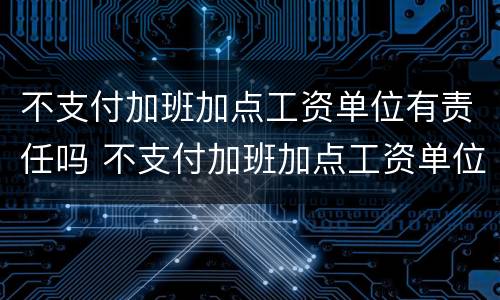 不支付加班加点工资单位有责任吗 不支付加班加点工资单位有责任吗怎么办