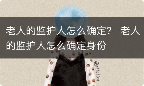 老人的监护人怎么确定？ 老人的监护人怎么确定身份