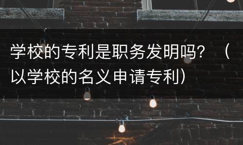 学校的专利是职务发明吗？（以学校的名义申请专利）