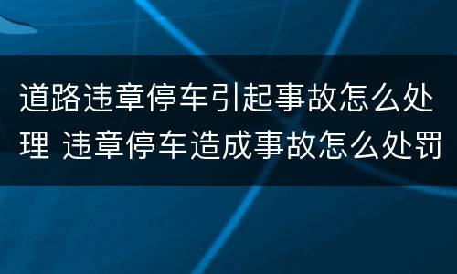 道路违章停车引起事故怎么处理 违章停车造成事故怎么处罚