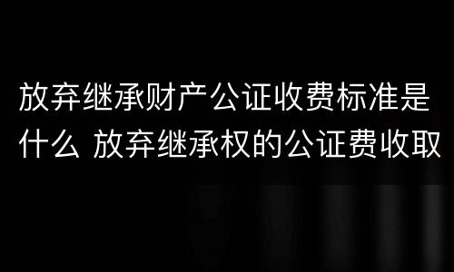 放弃继承财产公证收费标准是什么 放弃继承权的公证费收取标准