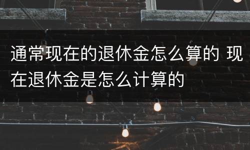 通常现在的退休金怎么算的 现在退休金是怎么计算的