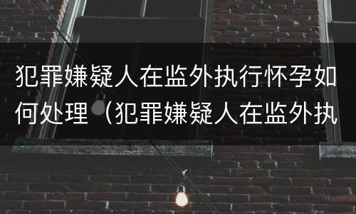 犯罪嫌疑人在监外执行怀孕如何处理（犯罪嫌疑人在监外执行怀孕如何处理流程）