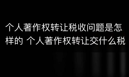 个人著作权转让税收问题是怎样的 个人著作权转让交什么税