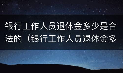 银行工作人员退休金多少是合法的（银行工作人员退休金多少是合法的呢）