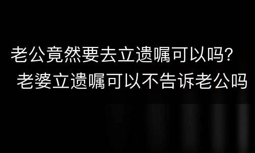 老公竟然要去立遗嘱可以吗？ 老婆立遗嘱可以不告诉老公吗