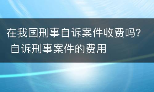 在我国刑事自诉案件收费吗？ 自诉刑事案件的费用