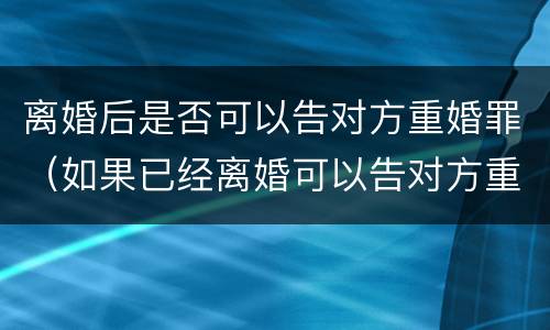 离婚后是否可以告对方重婚罪（如果已经离婚可以告对方重婚吗）