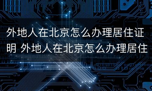 外地人在北京怎么办理居住证明 外地人在北京怎么办理居住证明呢