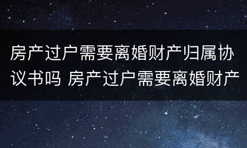 房产过户需要离婚财产归属协议书吗 房产过户需要离婚财产归属协议书吗有效吗