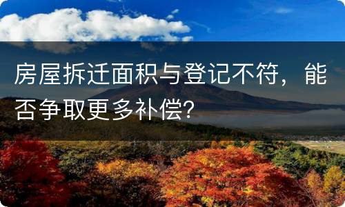 房屋拆迁面积与登记不符，能否争取更多补偿？