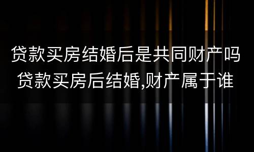 贷款买房结婚后是共同财产吗 贷款买房后结婚,财产属于谁?