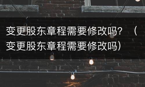 变更股东章程需要修改吗？（变更股东章程需要修改吗）