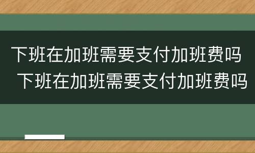 下班在加班需要支付加班费吗 下班在加班需要支付加班费吗英语