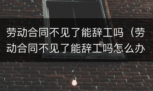 劳动合同不见了能辞工吗（劳动合同不见了能辞工吗怎么办）