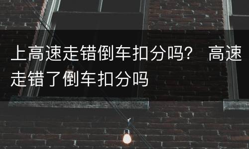 上高速走错倒车扣分吗？ 高速走错了倒车扣分吗