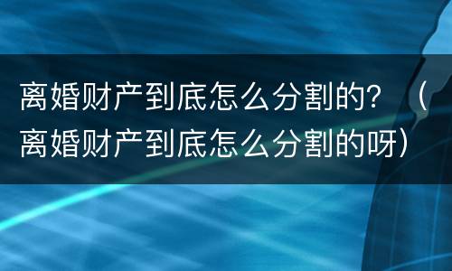 离婚财产到底怎么分割的？（离婚财产到底怎么分割的呀）