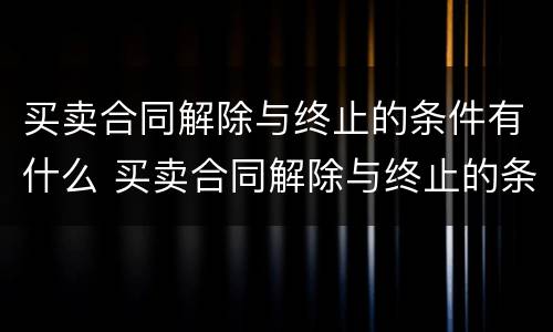 买卖合同解除与终止的条件有什么 买卖合同解除与终止的条件有什么关系