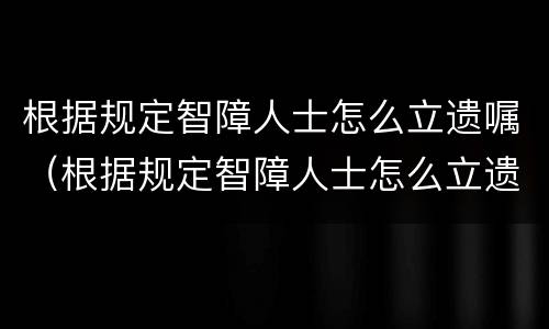 根据规定智障人士怎么立遗嘱（根据规定智障人士怎么立遗嘱给他人）