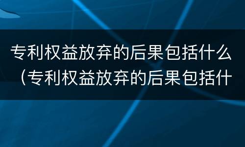 专利权益放弃的后果包括什么（专利权益放弃的后果包括什么内容）