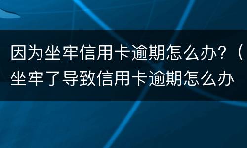 因为坐牢信用卡逾期怎么办?（坐牢了导致信用卡逾期怎么办）