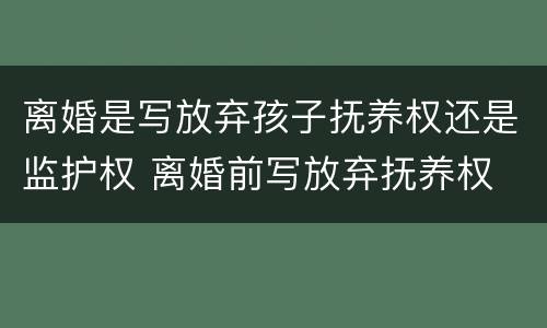 离婚是写放弃孩子抚养权还是监护权 离婚前写放弃抚养权