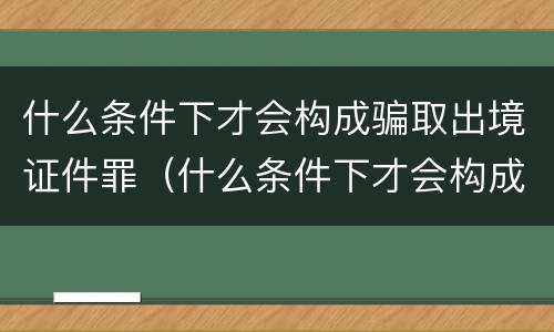 什么条件下才会构成骗取出境证件罪（什么条件下才会构成骗取出境证件罪行）