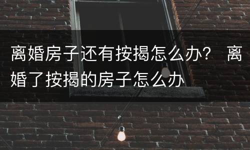 离婚房子还有按揭怎么办？ 离婚了按揭的房子怎么办