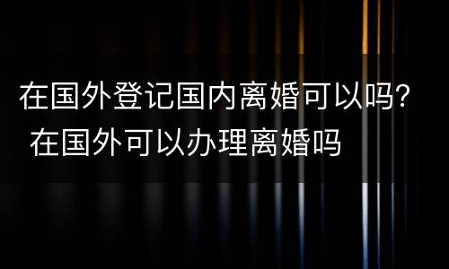 在国外登记国内离婚可以吗？ 在国外可以办理离婚吗