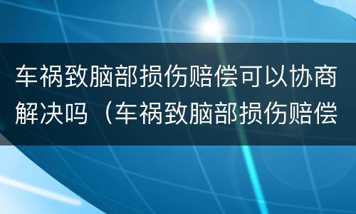 车祸致脑部损伤赔偿可以协商解决吗（车祸致脑部损伤赔偿可以协商解决吗）