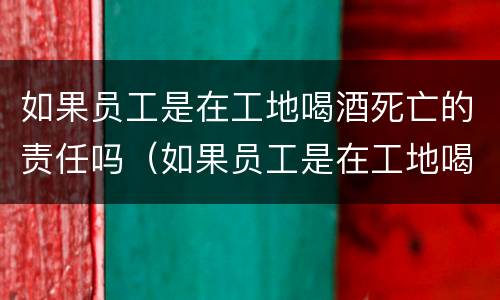 如果员工是在工地喝酒死亡的责任吗（如果员工是在工地喝酒死亡的责任吗赔偿多少）