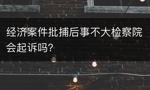 经济案件批捕后事不大检察院会起诉吗？