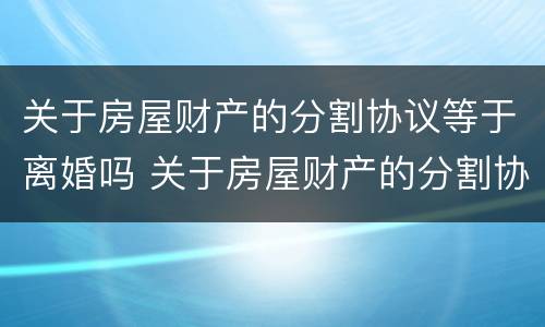 关于房屋财产的分割协议等于离婚吗 关于房屋财产的分割协议等于离婚吗怎么写