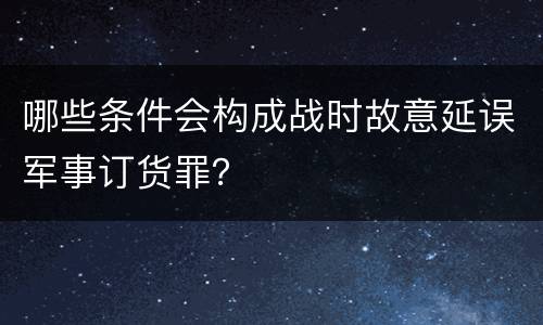 哪些条件会构成战时故意延误军事订货罪？