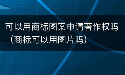 可以用商标图案申请著作权吗（商标可以用图片吗）