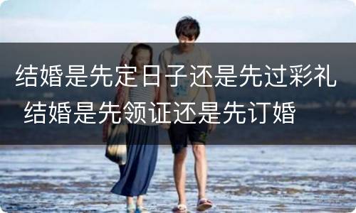 结婚是先定日子还是先过彩礼 结婚是先领证还是先订婚