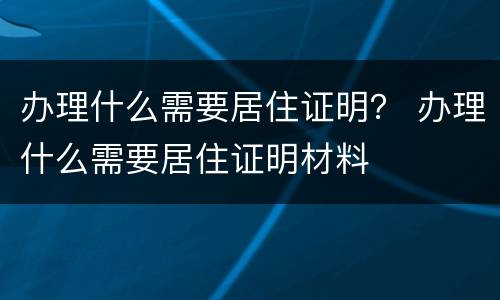 办理什么需要居住证明？ 办理什么需要居住证明材料