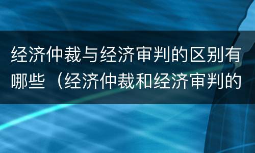 经济仲裁与经济审判的区别有哪些（经济仲裁和经济审判的主要区别）