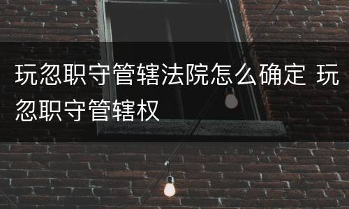 玩忽职守管辖法院怎么确定 玩忽职守管辖权