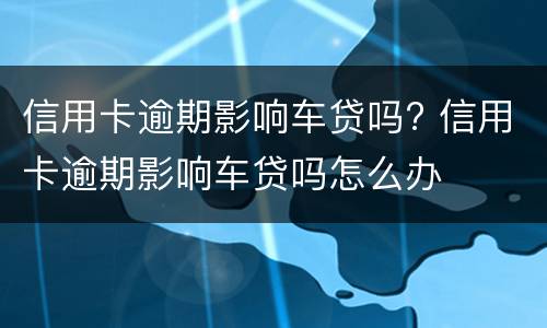 信用卡逾期影响车贷吗? 信用卡逾期影响车贷吗怎么办