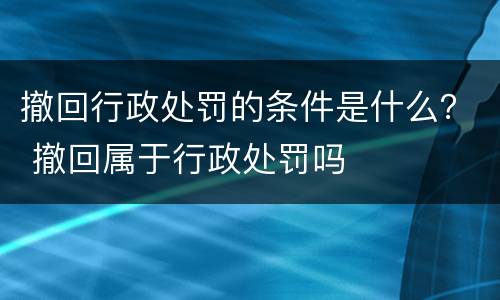 撤回行政处罚的条件是什么？ 撤回属于行政处罚吗