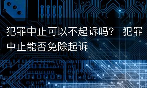 犯罪中止可以不起诉吗？ 犯罪中止能否免除起诉