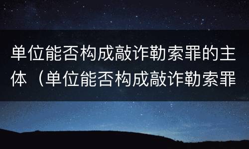 单位能否构成敲诈勒索罪的主体（单位能否构成敲诈勒索罪的主体是谁）