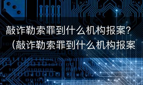 敲诈勒索罪到什么机构报案？（敲诈勒索罪到什么机构报案呢）